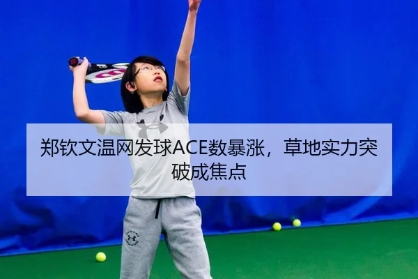 郑钦文温网发球ACE数暴涨，草地实力突破成焦点