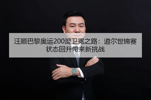 汪顺巴黎奥运200混卫冕之路：道尔世锦赛状态回升带来新挑战