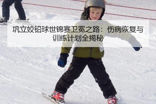巩立姣铅球世锦赛卫冕之路：伤病恢复与训练计划全揭秘