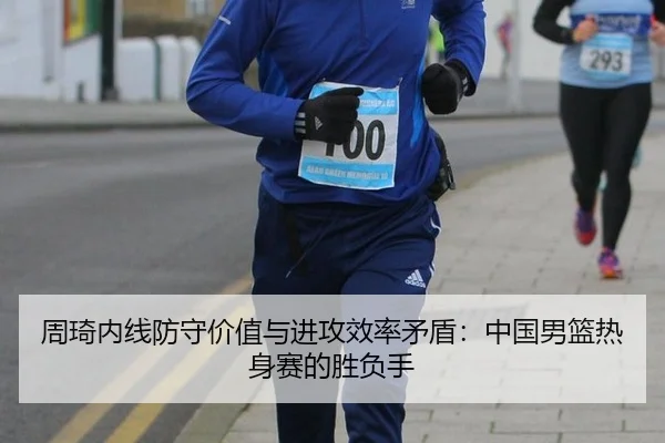 周琦内线防守价值与进攻效率矛盾：中国男篮热身赛的胜负手