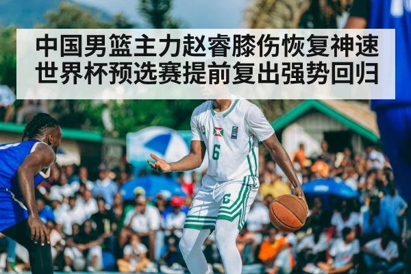 中国男篮主力赵睿膝伤恢复神速世界杯预选赛提前复出强势回归