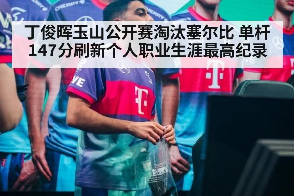 丁俊晖玉山公开赛淘汰塞尔比 单杆147分刷新个人职业生涯最高纪录
